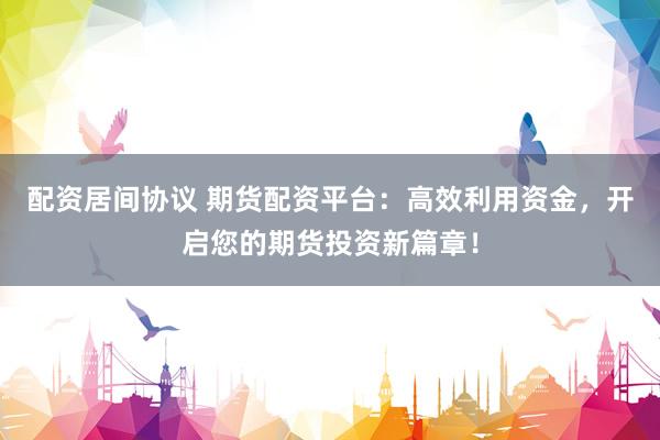 配资居间协议 期货配资平台：高效利用资金，开启您的期货投资新篇章！