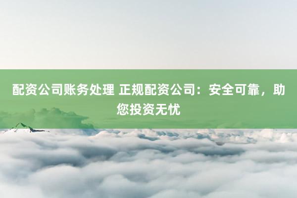 配资公司账务处理 正规配资公司：安全可靠，助您投资无忧