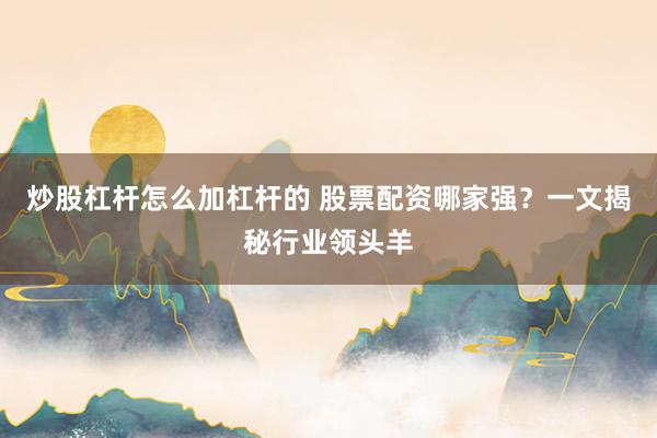 炒股杠杆怎么加杠杆的 股票配资哪家强？一文揭秘行业领头羊
