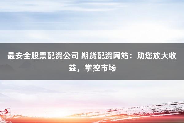 最安全股票配资公司 期货配资网站：助您放大收益，掌控市场
