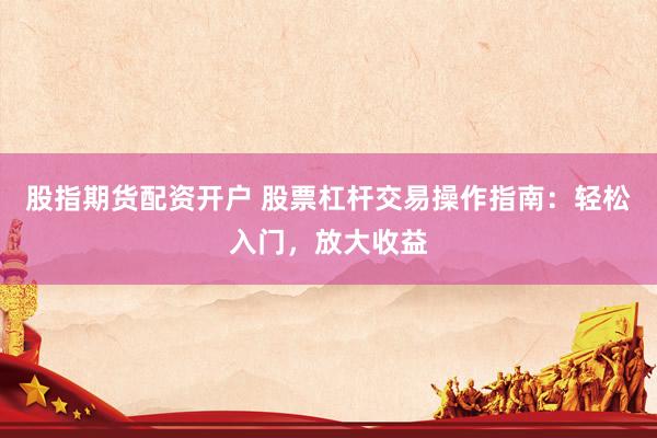 股指期货配资开户 股票杠杆交易操作指南：轻松入门，放大收益