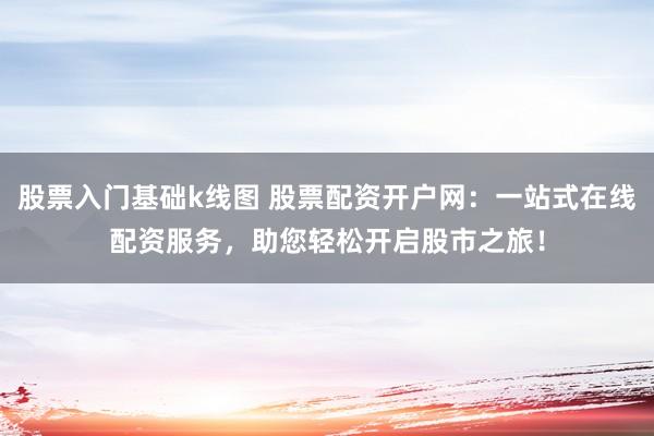 股票入门基础k线图 股票配资开户网：一站式在线配资服务，助您轻松开启股市之旅！