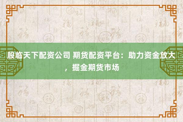 股临天下配资公司 期货配资平台：助力资金放大，掘金期货市场