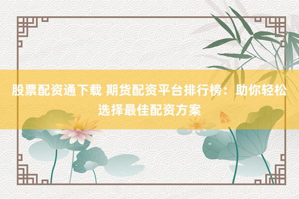 股票配资通下载 期货配资平台排行榜：助你轻松选择最佳配资方案