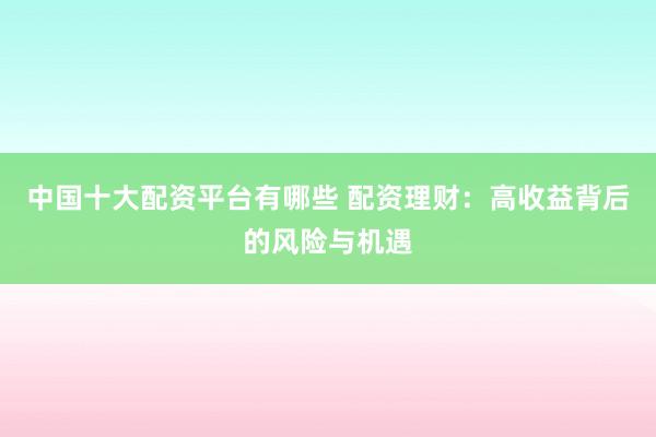 中国十大配资平台有哪些 配资理财：高收益背后的风险与机遇