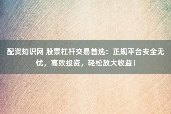 配资知识网 股票杠杆交易首选：正规平台安全无忧，高效投资，轻松放大收益！