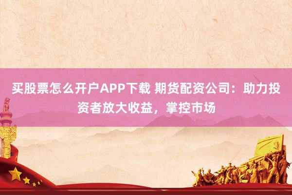 买股票怎么开户APP下载 期货配资公司：助力投资者放大收益，掌控市场