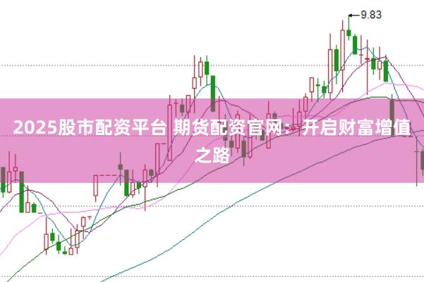 2025股市配资平台 期货配资官网：开启财富增值之路