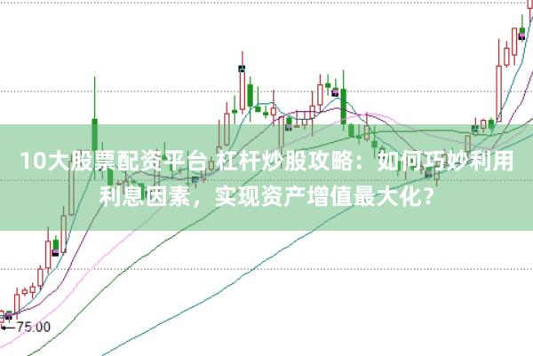 10大股票配资平台 杠杆炒股攻略：如何巧妙利用利息因素，实现资产增值最大化？