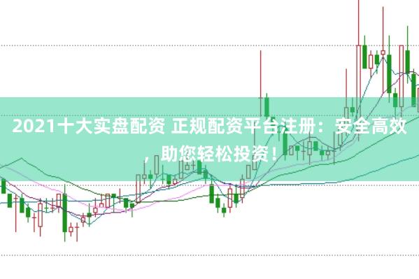 2021十大实盘配资 正规配资平台注册：安全高效，助您轻松投资！
