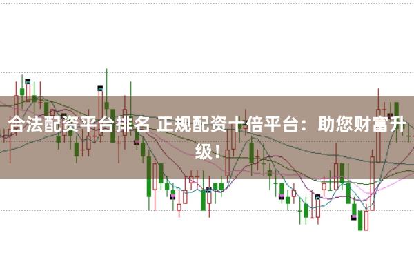 合法配资平台排名 正规配资十倍平台：助您财富升级！
