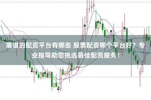 靠谱的配资平台有哪些 股票配资哪个平台好？专业指导助您挑选最佳配资服务！