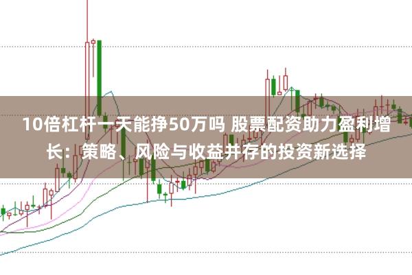 10倍杠杆一天能挣50万吗 股票配资助力盈利增长：策略、风险与收益并存的投资新选择