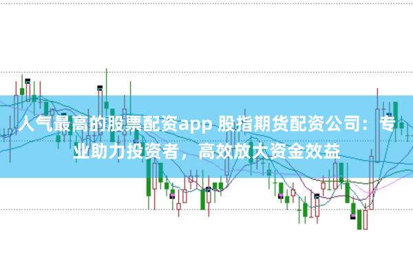 人气最高的股票配资app 股指期货配资公司：专业助力投资者，高效放大资金效益
