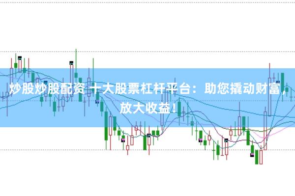 炒股炒股配资 十大股票杠杆平台：助您撬动财富，放大收益！