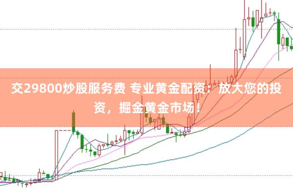 交29800炒股服务费 专业黄金配资：放大您的投资，掘金黄金市场！