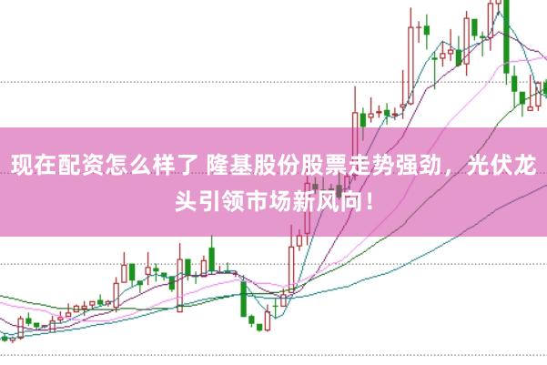 现在配资怎么样了 隆基股份股票走势强劲，光伏龙头引领市场新风向！