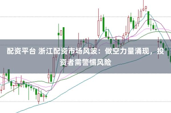 配资平台 浙江配资市场风波：做空力量涌现，投资者需警惕风险