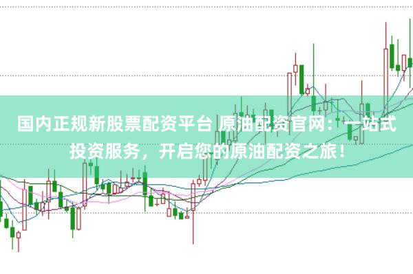 国内正规新股票配资平台 原油配资官网：一站式投资服务，开启您的原油配资之旅！