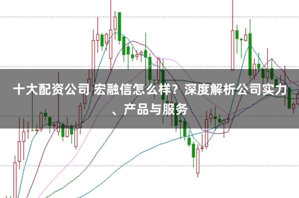 十大配资公司 宏融信怎么样？深度解析公司实力、产品与服务