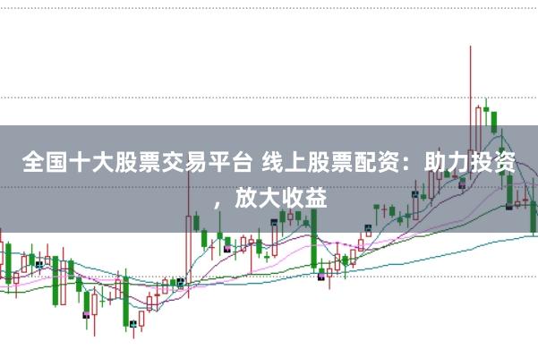 全国十大股票交易平台 线上股票配资：助力投资，放大收益