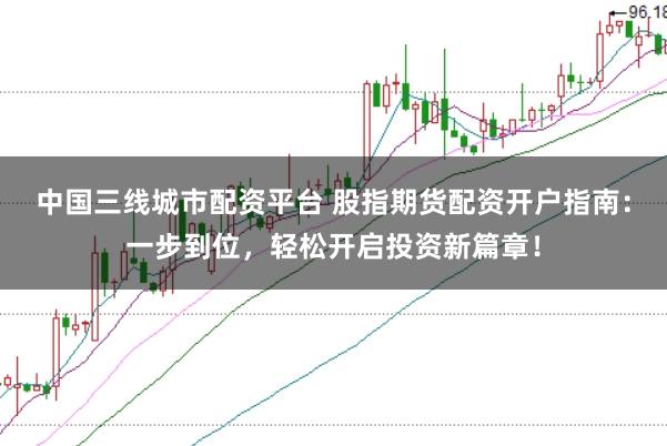 中国三线城市配资平台 股指期货配资开户指南：一步到位，轻松开启投资新篇章！