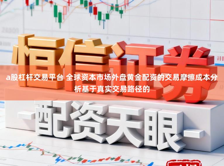 a股杠杆交易平台 全球资本市场外盘黄金配资的交易摩擦成本分析基于真实交易路径的