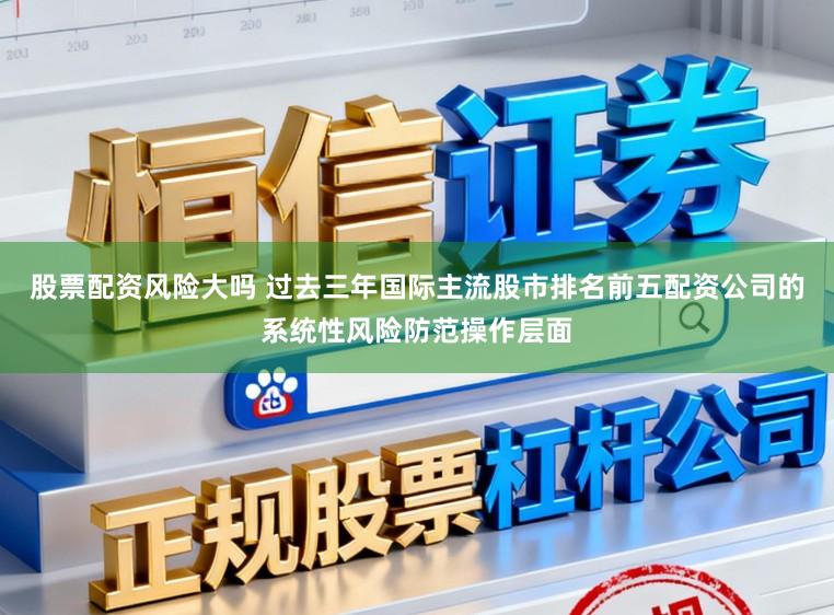 股票配资风险大吗 过去三年国际主流股市排名前五配资公司的系统性风险防范操作层面