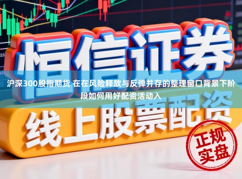 沪深300股指期货 在在风险释放与反弹并存的整理窗口背景下阶段如何用好配资活动入