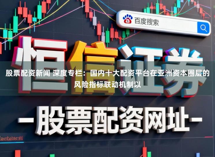 股票配资新闻 深度专栏：国内十大配资平台在亚洲资本圈层的风险指标联动机制以