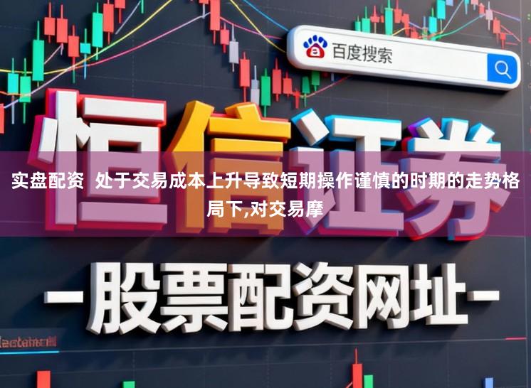 实盘配资  处于交易成本上升导致短期操作谨慎的时期的走势格局下,对交易摩