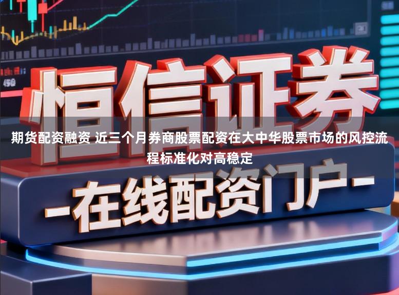 期货配资融资 近三个月券商股票配资在大中华股票市场的风控流程标准化对高稳定