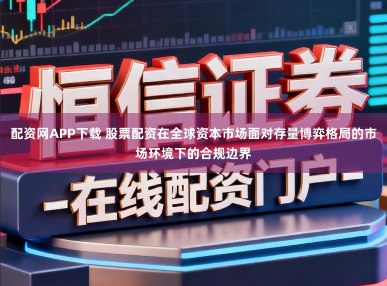 配资网APP下载 股票配资在全球资本市场面对存量博弈格局的市场环境下的合规边界