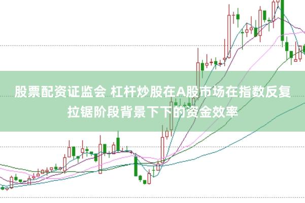 股票配资证监会 杠杆炒股在A股市场在指数反复拉锯阶段背景下下的资金效率