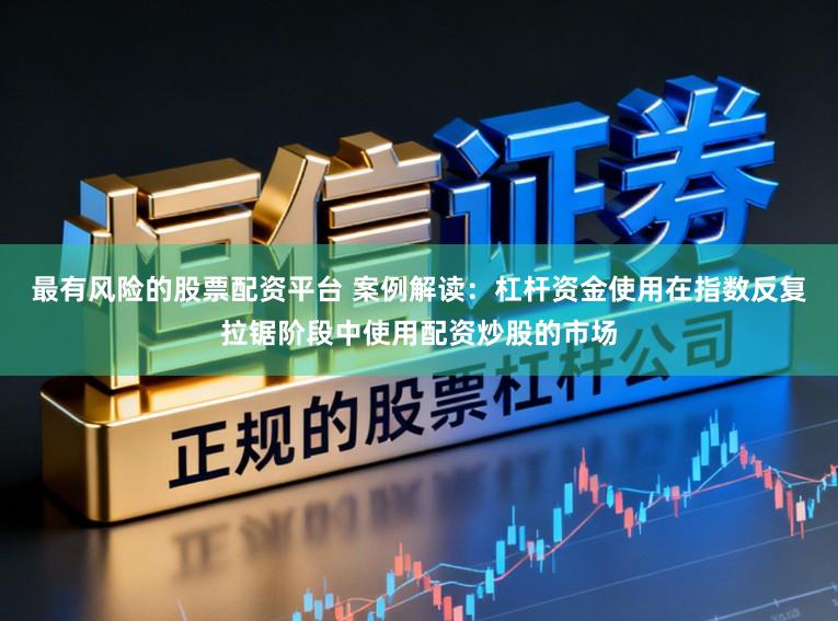 最有风险的股票配资平台 案例解读：杠杆资金使用在指数反复拉锯阶段中使用配资炒股的市场