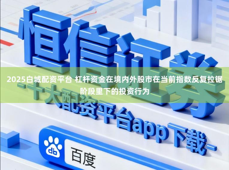2025白城配资平台 杠杆资金在境内外股市在当前指数反复拉锯阶段里下的投资行为