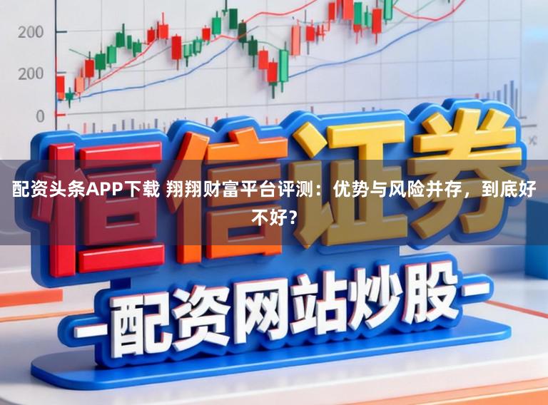 配资头条APP下载 翔翔财富平台评测：优势与风险并存，到底好不好？