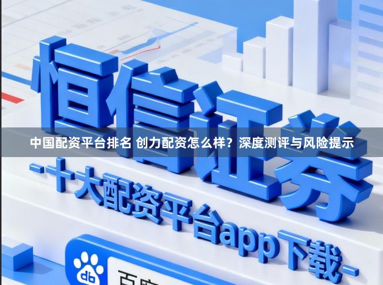 中国配资平台排名 创力配资怎么样？深度测评与风险提示