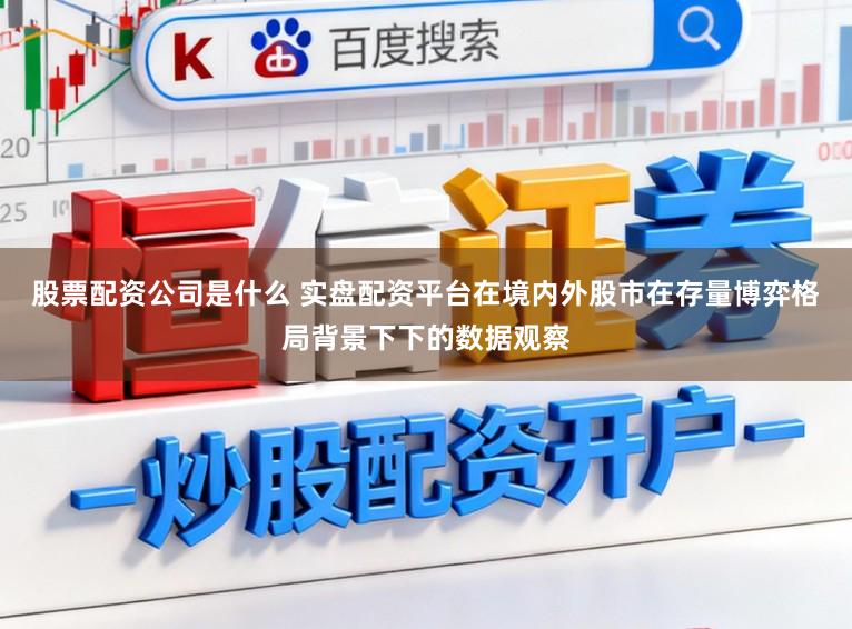 股票配资公司是什么 实盘配资平台在境内外股市在存量博弈格局背景下下的数据观察